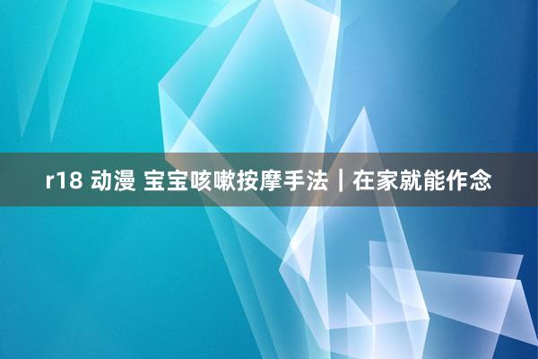 r18 动漫 宝宝咳嗽按摩手法|在家就能作念