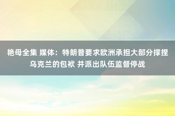 艳母全集 媒体：特朗普要求欧洲承担大部分撑捏乌克兰的包袱 并派出队伍监督停战
