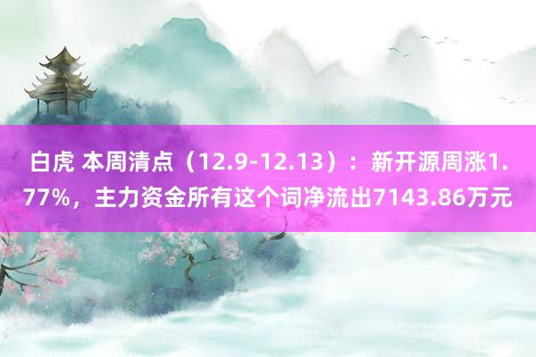 白虎 本周清点（12.9-12.13）：新开源周涨1.77%，主力资金所有这个词净流出7143.86万元