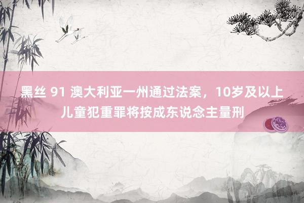 黑丝 91 澳大利亚一州通过法案，10岁及以上儿童犯重罪将按成东说念主量刑