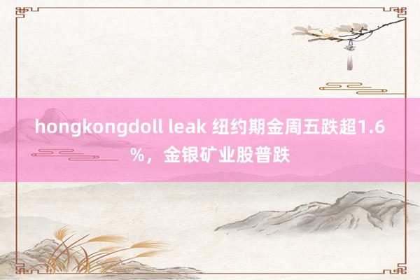 hongkongdoll leak 纽约期金周五跌超1.6%，金银矿业股普跌