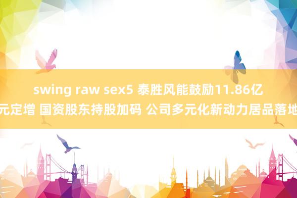 swing raw sex5 泰胜风能鼓励11.86亿元定增 国资股东持股加码 公司多元化新动力居品落地