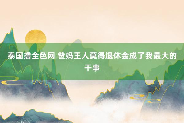 泰国撸全色网 爸妈王人莫得退休金成了我最大的干事