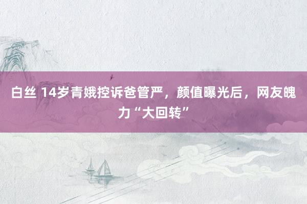 白丝 14岁青娥控诉爸管严，颜值曝光后，网友魄力“大回转”