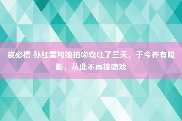夜必撸 孙红雷和她拍吻戏吐了三天，于今齐有暗影，从此不再接吻戏