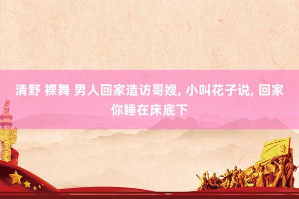 清野 裸舞 男人回家造访哥嫂， 小叫花子说， 回家你睡在床底下