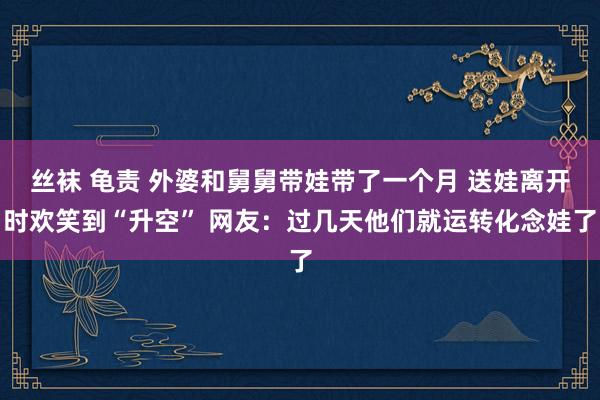 丝袜 龟责 外婆和舅舅带娃带了一个月 送娃离开时欢笑到“升空” 网友：过几天他们就运转化念娃了