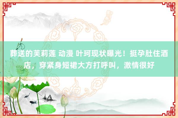 葬送的芙莉莲 动漫 叶珂现状曝光！挺孕肚住酒店，穿紧身短裙大方打呼叫，激情很好
