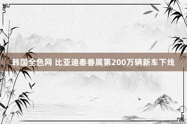 韩国全色网 比亚迪秦眷属第200万辆新车下线