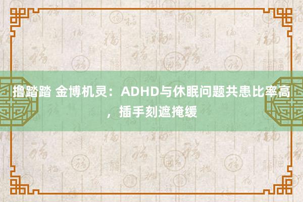 撸踏踏 金博机灵：ADHD与休眠问题共患比率高，插手刻遮掩缓