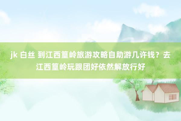 jk 白丝 到江西篁岭旅游攻略自助游几许钱？去江西篁岭玩跟团好依然解放行好