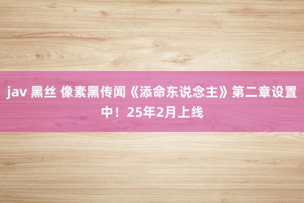 jav 黑丝 像素黑传闻《添命东说念主》第二章设置中！25年2月上线