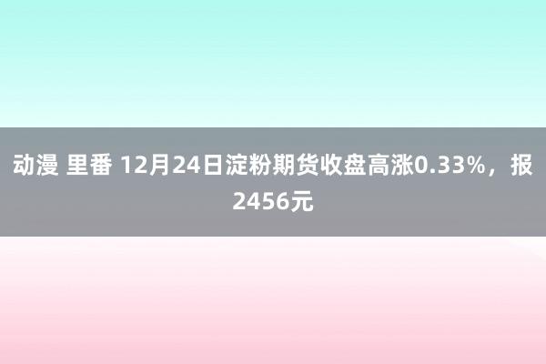 动漫 里番 12月24日淀粉期货收盘高涨0.33%，报2456元