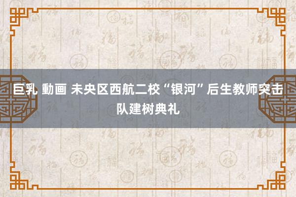 巨乳 動画 未央区西航二校“银河”后生教师突击队建树典礼