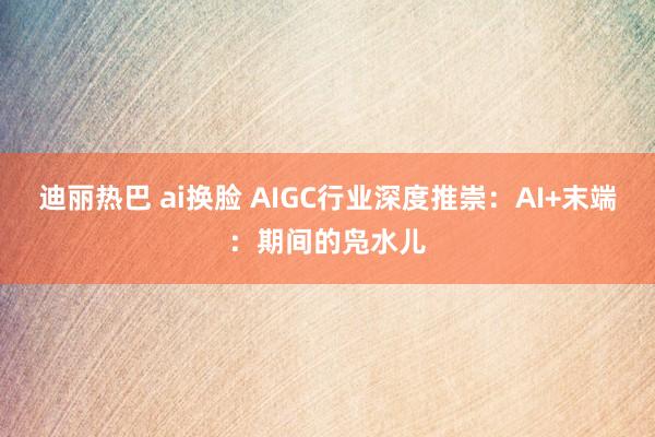 迪丽热巴 ai换脸 AIGC行业深度推崇：AI+末端：期间的凫水儿