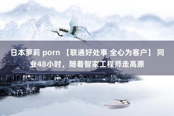 日本萝莉 porn 【联通好处事 全心为客户】 同业48小时，随着智家工程师走高原