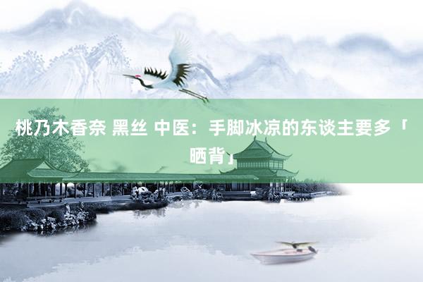 桃乃木香奈 黑丝 中医：手脚冰凉的东谈主要多「晒背」