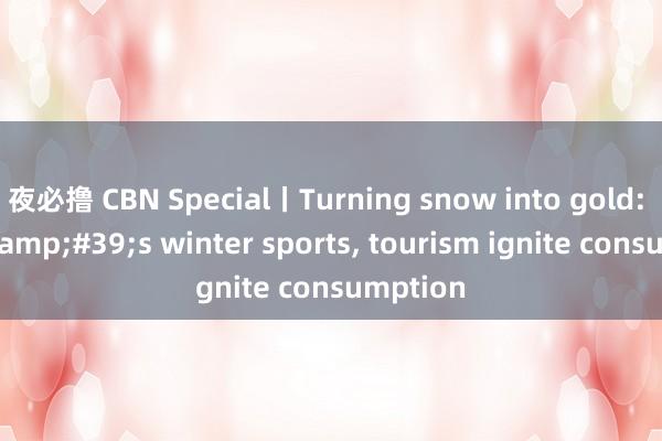 夜必撸 CBN Special丨Turning snow into gold: China&#39;s winter sports， tourism ignite consumption