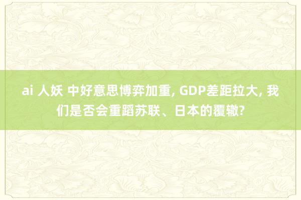 ai 人妖 中好意思博弈加重， GDP差距拉大， 我们是否会重蹈苏联、日本的覆辙?