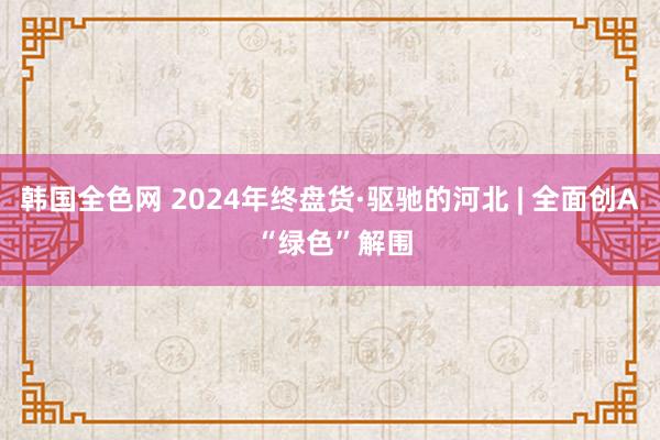 韩国全色网 2024年终盘货·驱驰的河北 | 全面创A “绿色”解围