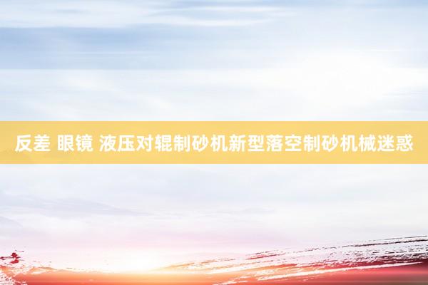 反差 眼镜 液压对辊制砂机新型落空制砂机械迷惑
