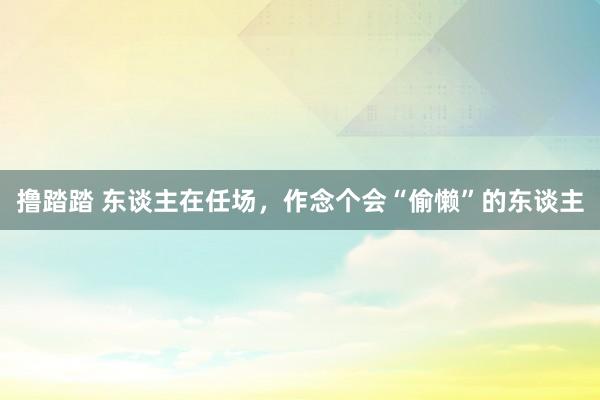 撸踏踏 东谈主在任场，作念个会“偷懒”的东谈主