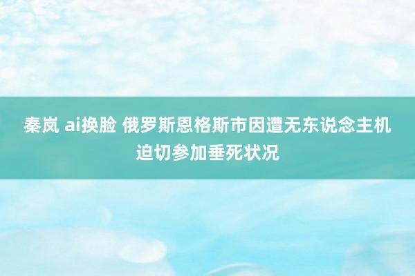 秦岚 ai换脸 俄罗斯恩格斯市因遭无东说念主机迫切参加垂死状况