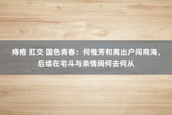 痔疮 肛交 国色青春：何惟芳和离出户闯商海，后续在宅斗与亲情间何去何从