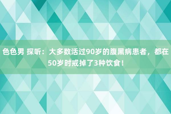 色色男 探听：大多数活过90岁的腹黑病患者，都在50岁时戒掉了3种饮食！