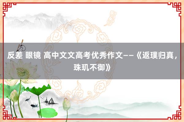 反差 眼镜 高中文文高考优秀作文——《返璞归真，珠玑不御》