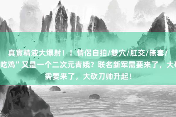 真實精液大爆射！！情侶自拍/雙穴/肛交/無套/大量噴精 “吃鸡”又是一个二次元青娥？联名新军需要来了，大砍刀帅升起！