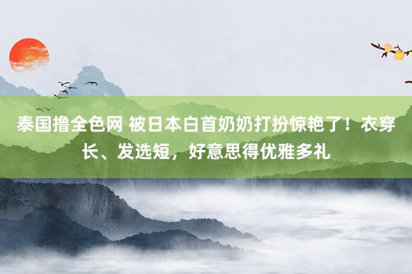 泰国撸全色网 被日本白首奶奶打扮惊艳了！衣穿长、发选短，好意思得优雅多礼