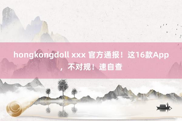 hongkongdoll xxx 官方通报！这16款App，不对规！速自查