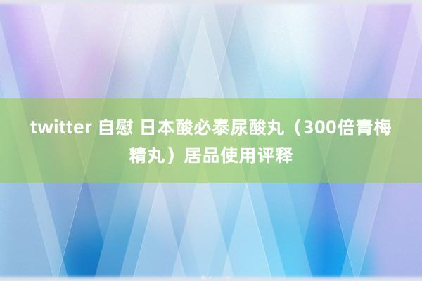 twitter 自慰 日本酸必泰尿酸丸（300倍青梅精丸）居品使用评释