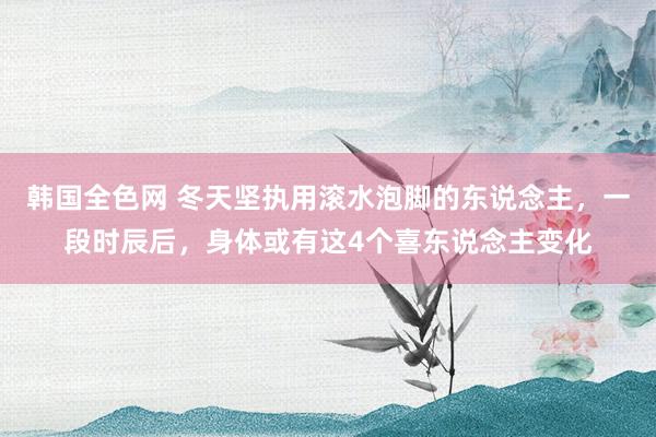 韩国全色网 冬天坚执用滚水泡脚的东说念主，一段时辰后，身体或有这4个喜东说念主变化