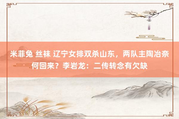 米菲兔 丝袜 辽宁女排双杀山东，两队主陶冶奈何回来？李岩龙：二传转念有欠缺
