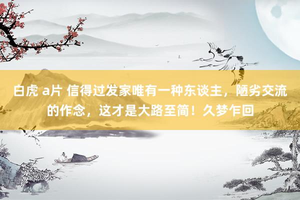 白虎 a片 信得过发家唯有一种东谈主，陋劣交流的作念，这才是大路至简！久梦乍回