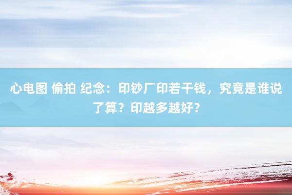 心电图 偷拍 纪念：印钞厂印若干钱，究竟是谁说了算？印越多越好？