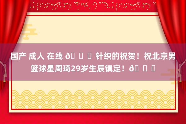 国产 成人 在线 🎂针织的祝贺！祝北京男篮球星周琦29岁生辰镇定！🎂
