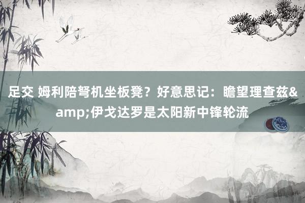 足交 姆利陪弩机坐板凳？好意思记：瞻望理查兹&伊戈达罗是太阳新中锋轮流