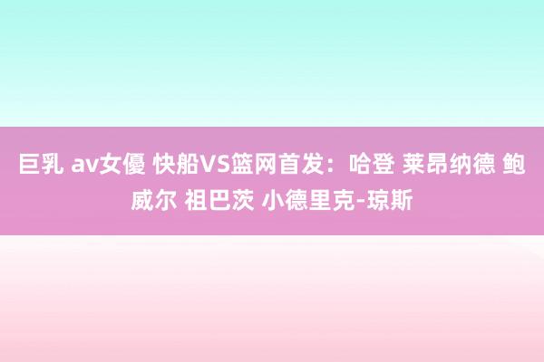 巨乳 av女優 快船VS篮网首发：哈登 莱昂纳德 鲍威尔 祖巴茨 小德里克-琼斯