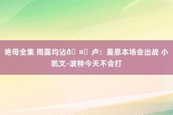 艳母全集 雨露均沾🤔卢：曼恩本场会出战 小凯文-波特今天不会打