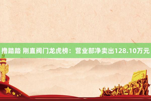 撸踏踏 刚直阀门龙虎榜：营业部净卖出128.10万元