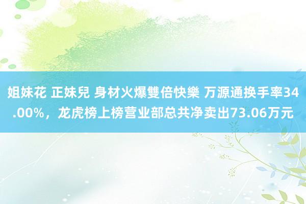 姐妹花 正妹兒 身材火爆雙倍快樂 万源通换手率34.00%，龙虎榜上榜营业部总共净卖出73.06万元