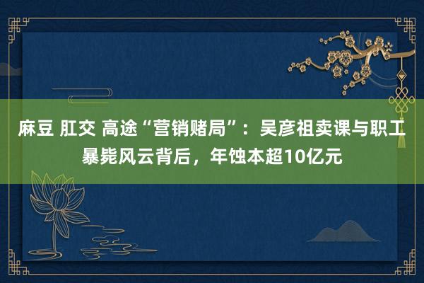 麻豆 肛交 高途“营销赌局”：吴彦祖卖课与职工暴毙风云背后，年蚀本超10亿元