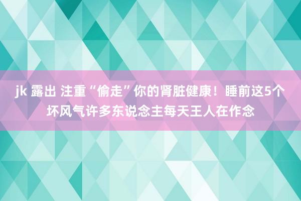 jk 露出 注重“偷走”你的肾脏健康！睡前这5个坏风气许多东说念主每天王人在作念