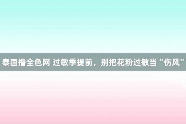 泰国撸全色网 过敏季提前，<a href=