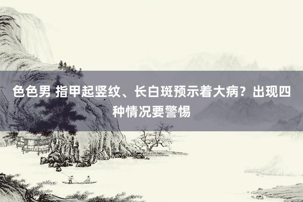 色色男 指甲起竖纹、长白斑预示着大病？出现四种情况要警惕