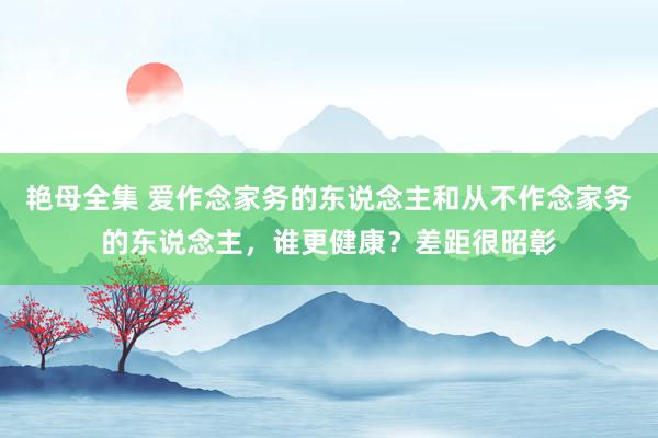 艳母全集 爱作念家务的东说念主和从不作念家务的东说念主，谁更健康？差距很昭彰