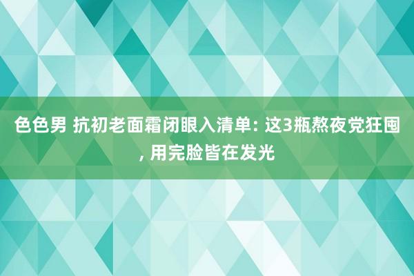 色色男 抗初老面霜闭眼入清单: 这3瓶熬夜党狂囤， 用完脸皆在发光
